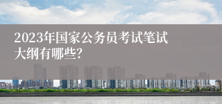 2023年国家公务员考试笔试大纲有哪些？