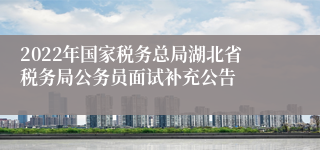 2022年国家税务总局湖北省税务局公务员面试补充公告