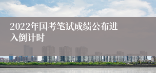 2022年国考笔试成绩公布进入倒计时