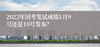 2022年国考笔试成绩1月9号还是10号发布？