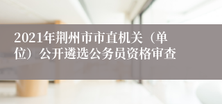 2021年荆州市市直机关（单位）公开遴选公务员资格审查