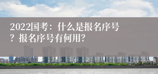 2022国考：什么是报名序号？报名序号有何用？