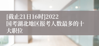 [截止21日16时]2022国考湖北地区报考人数最多的十大职位