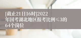 [截止21日16时]2022年国考湖北地区报考比例≤3的64个岗位