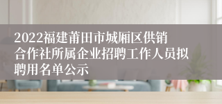 2022福建莆田市城厢区供销合作社所属企业招聘工作人员拟聘用名单公示