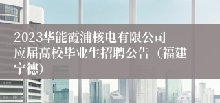 2023华能霞浦核电有限公司应届高校毕业生招聘公告（福建宁德）