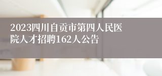 2023四川自贡市第四人民医院人才招聘162人公告