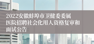 2022安徽蚌埠市卫健委委属医院招聘社会化用人资格复审和面试公告