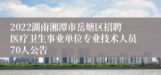 2022湖南湘潭市岳塘区招聘医疗卫生事业单位专业技术人员70人公告