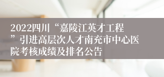 2022四川“嘉陵江英才工程”引进高层次人才南充市中心医院考核成绩及排名公告
