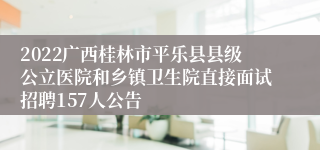 2022广西桂林市平乐县县级公立医院和乡镇卫生院直接面试招聘157人公告