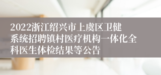 2022浙江绍兴市上虞区卫健系统招聘镇村医疗机构一体化全科医生体检结果等公告