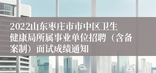 2022山东枣庄市市中区卫生健康局所属事业单位招聘（含备案制）面试成绩通知