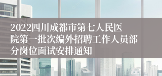 2022四川成都市第七人民医院第一批次编外招聘工作人员部分岗位面试安排通知