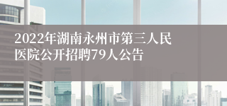 2022年湖南永州市第三人民医院公开招聘79人公告