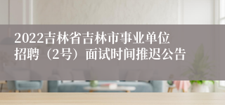 2022吉林省吉林市事业单位招聘（2号）面试时间推迟公告