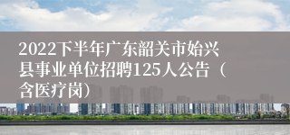 2022下半年广东韶关市始兴县事业单位招聘125人公告（含医疗岗）