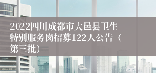 2022四川成都市大邑县卫生特别服务岗招募122人公告（第三批）