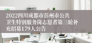 2022四川成都市彭州市公共卫生特别服务岗志愿者第三轮补充招募179人公告