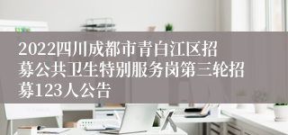 2022四川成都市青白江区招募公共卫生特别服务岗第三轮招募123人公告